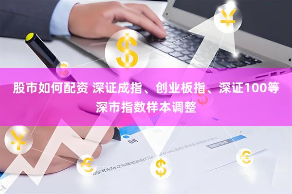 股市如何配资 深证成指、创业板指、深证100等深市指数样本调整