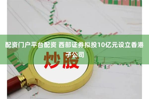 配资门户平台配资 西部证券拟投10亿元设立香港子公司