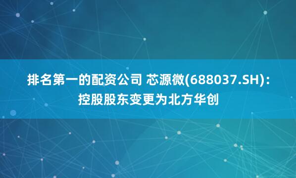 排名第一的配资公司 芯源微(688037.SH)：控股股东变更为北方华创