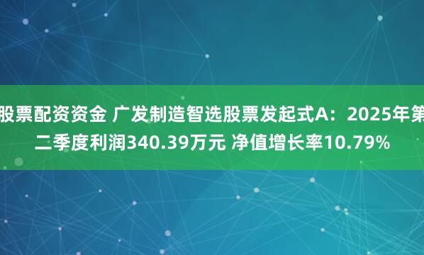股票配资资金 广发制造智选股票发起式A：2025年第二季度利润340.39万元 净值增长率10.79%