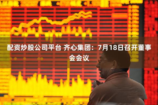 配资炒股公司平台 齐心集团：7月18日召开董事会会议