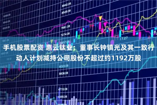 手机股票配资 惠云钛业：董事长钟镇光及其一致行动人计划减持公司股份不超过约1192万股