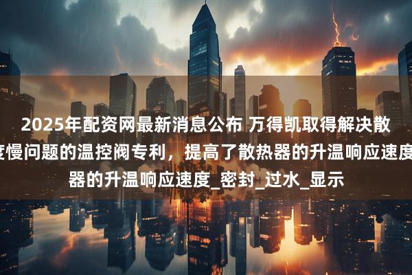 2025年配资网最新消息公布 万得凯取得解决散热器升温响应速度慢问题的温控阀专利，提高了散热器的升温响应速度_密封_过水_显示