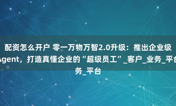 配资怎么开户 零一万物万智2.0升级：推出企业级Agent，打造真懂企业的“超级员工”_客户_业务_平台