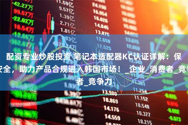 配资专业炒股投资 笔记本适配器KC认证详解：保障安全，助力产品合规进入韩国市场！_企业_消费者_竞争力