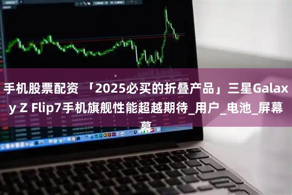 手机股票配资 「2025必买的折叠产品」三星Galaxy Z Flip7手机旗舰性能超越期待_用户_电池_屏幕