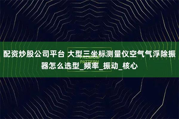 配资炒股公司平台 大型三坐标测量仪空气气浮除振器怎么选型_频率_振动_核心