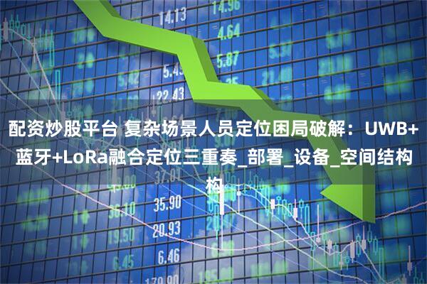配资炒股平台 复杂场景人员定位困局破解：UWB+蓝牙+LoRa融合定位三重奏_部署_设备_空间结构