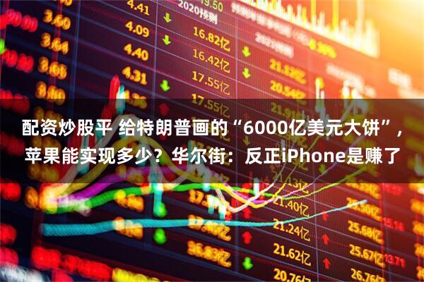 配资炒股平 给特朗普画的“6000亿美元大饼”，苹果能实现多少？华尔街：反正iPhone是赚了