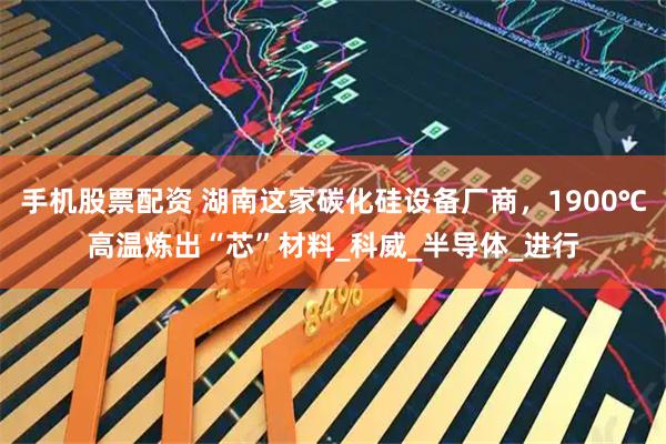 手机股票配资 湖南这家碳化硅设备厂商，1900℃高温炼出“芯”材料_科威_半导体_进行