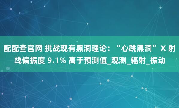 配配查官网 挑战现有黑洞理论：“心跳黑洞” X 射线偏振度 9.1% 高于预测值_观测_辐射_振动