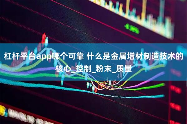 杠杆平台app哪个可靠 什么是金属增材制造技术的核心_控制_粉末_质量