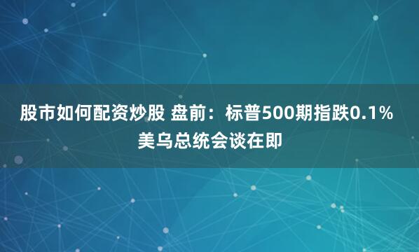 股市如何配资炒股 盘前：标普500期指跌0.1% 美乌总统会谈在即