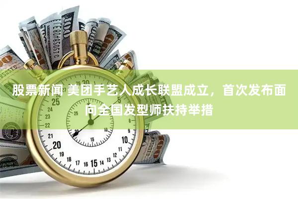 股票新闻 美团手艺人成长联盟成立，首次发布面向全国发型师扶持举措