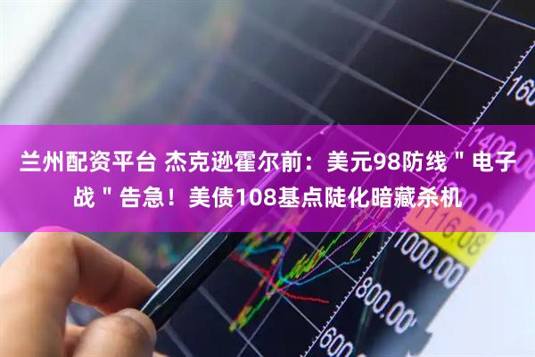兰州配资平台 杰克逊霍尔前：美元98防线＂电子战＂告急！美债108基点陡化暗藏杀机