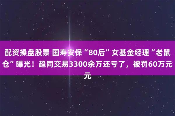 配资操盘股票 国寿安保“80后”女基金经理“老鼠仓”曝光！趋同交易3300余万还亏了，被罚60万元