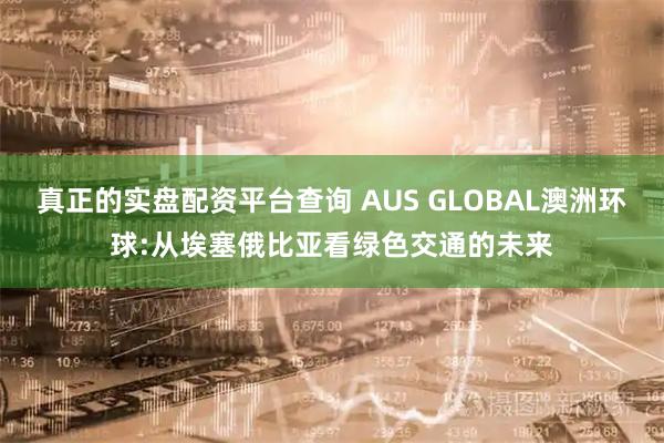 真正的实盘配资平台查询 AUS GLOBAL澳洲环球:从埃塞俄比亚看绿色交通的未来