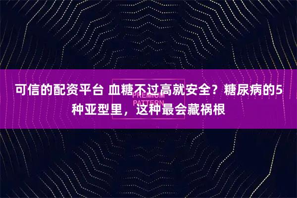 可信的配资平台 血糖不过高就安全？糖尿病的5种亚型里，这种最会藏祸根