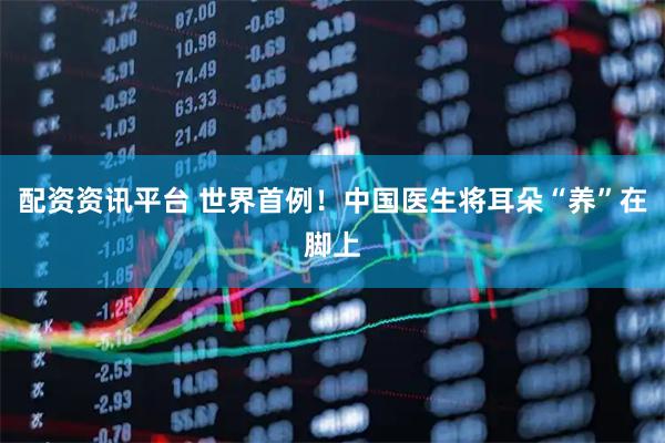 配资资讯平台 世界首例！中国医生将耳朵“养”在脚上