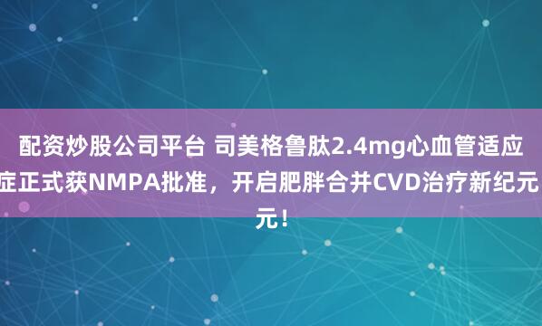 配资炒股公司平台 司美格鲁肽2.4mg心血管适应症正式获NMPA批准，开启肥胖合并CVD治疗新纪元！