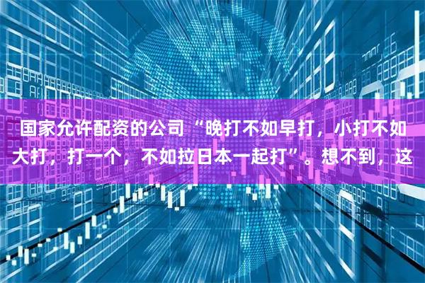 国家允许配资的公司 “晚打不如早打，小打不如大打，打一个，不如拉日本一起打”。想不到，这