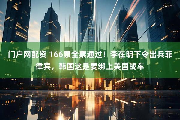 门户网配资 166票全票通过！李在明下令出兵菲律宾，韩国这是要绑上美国战车