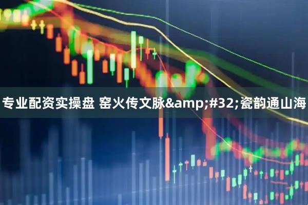 专业配资实操盘 窑火传文脉 瓷韵通山海