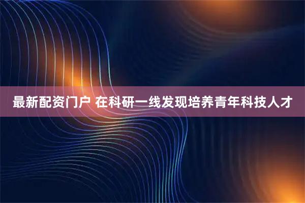 最新配资门户 在科研一线发现培养青年科技人才